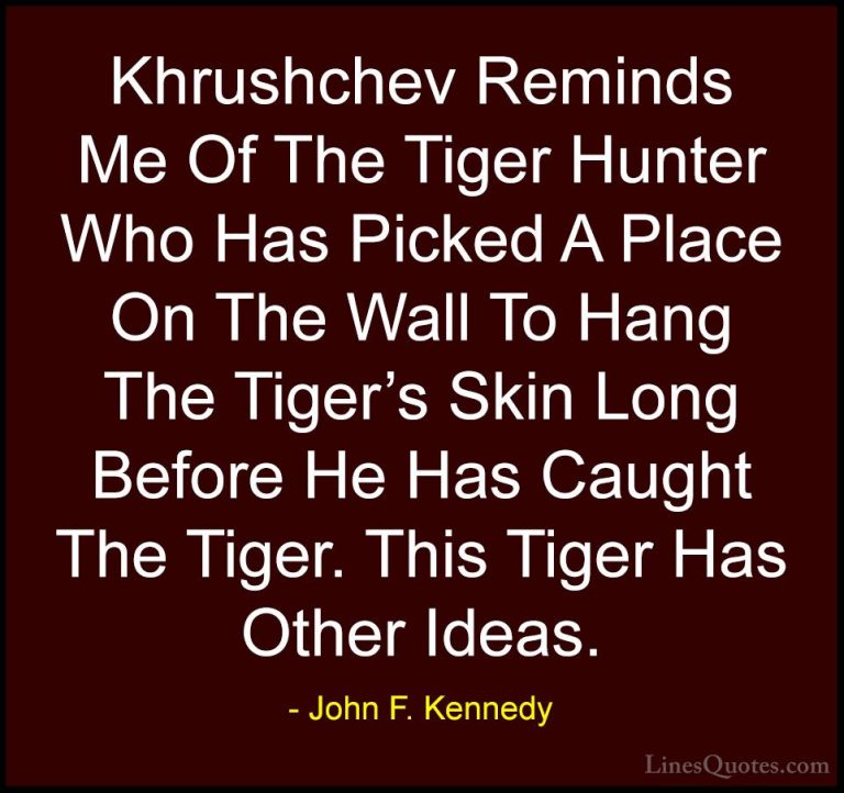 John F. Kennedy Quotes (47) - Khrushchev Reminds Me Of The Tiger ... - QuotesKhrushchev Reminds Me Of The Tiger Hunter Who Has Picked A Place On The Wall To Hang The Tiger's Skin Long Before He Has Caught The Tiger. This Tiger Has Other Ideas.