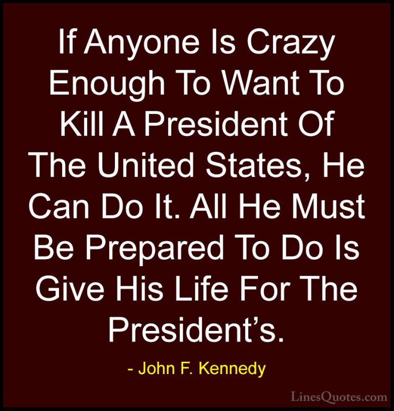 John F. Kennedy Quotes (49) - If Anyone Is Crazy Enough To Want T... - QuotesIf Anyone Is Crazy Enough To Want To Kill A President Of The United States, He Can Do It. All He Must Be Prepared To Do Is Give His Life For The President's.