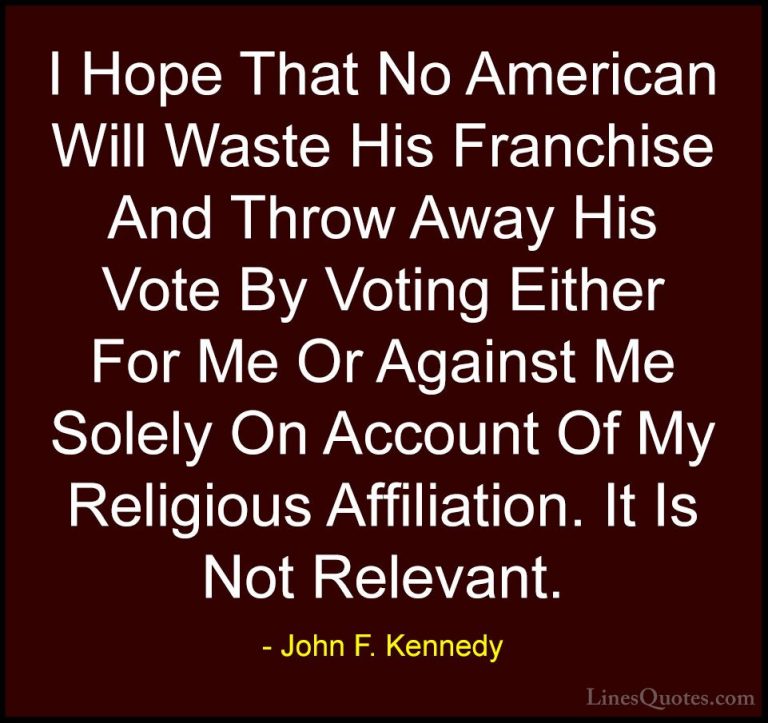 John F. Kennedy Quotes (52) - I Hope That No American Will Waste ... - QuotesI Hope That No American Will Waste His Franchise And Throw Away His Vote By Voting Either For Me Or Against Me Solely On Account Of My Religious Affiliation. It Is Not Relevant.