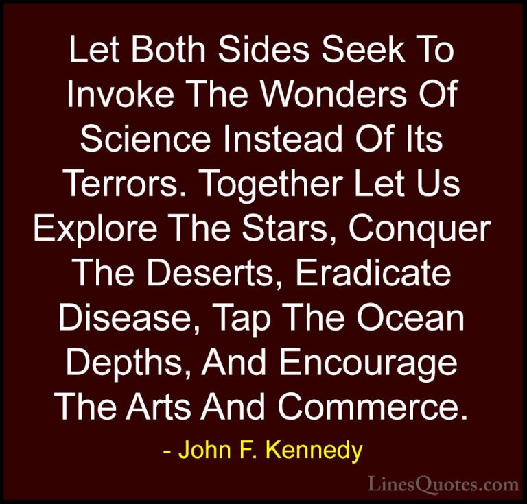 John F. Kennedy Quotes (54) - Let Both Sides Seek To Invoke The W... - QuotesLet Both Sides Seek To Invoke The Wonders Of Science Instead Of Its Terrors. Together Let Us Explore The Stars, Conquer The Deserts, Eradicate Disease, Tap The Ocean Depths, And Encourage The Arts And Commerce.