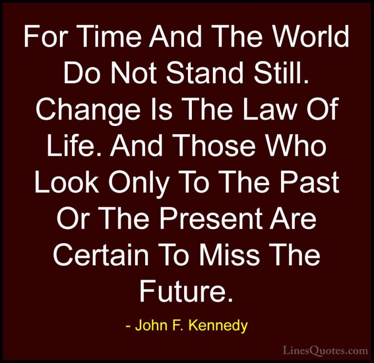 John F. Kennedy Quotes (57) - For Time And The World Do Not Stand... - QuotesFor Time And The World Do Not Stand Still. Change Is The Law Of Life. And Those Who Look Only To The Past Or The Present Are Certain To Miss The Future.