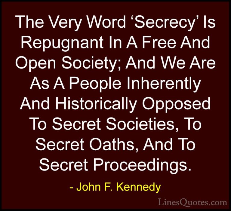 John F. Kennedy Quotes (58) - The Very Word 'Secrecy' Is Repugnan... - QuotesThe Very Word 'Secrecy' Is Repugnant In A Free And Open Society; And We Are As A People Inherently And Historically Opposed To Secret Societies, To Secret Oaths, And To Secret Proceedings.