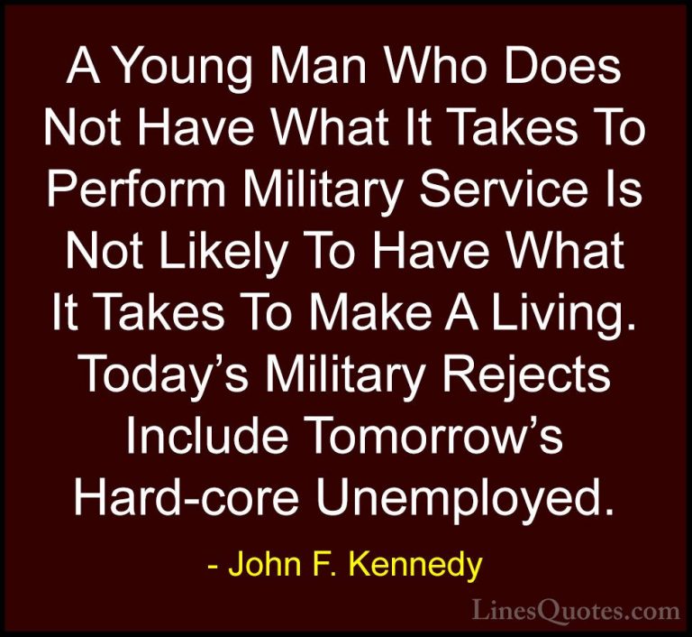 John F. Kennedy Quotes (59) - A Young Man Who Does Not Have What ... - QuotesA Young Man Who Does Not Have What It Takes To Perform Military Service Is Not Likely To Have What It Takes To Make A Living. Today's Military Rejects Include Tomorrow's Hard-core Unemployed.