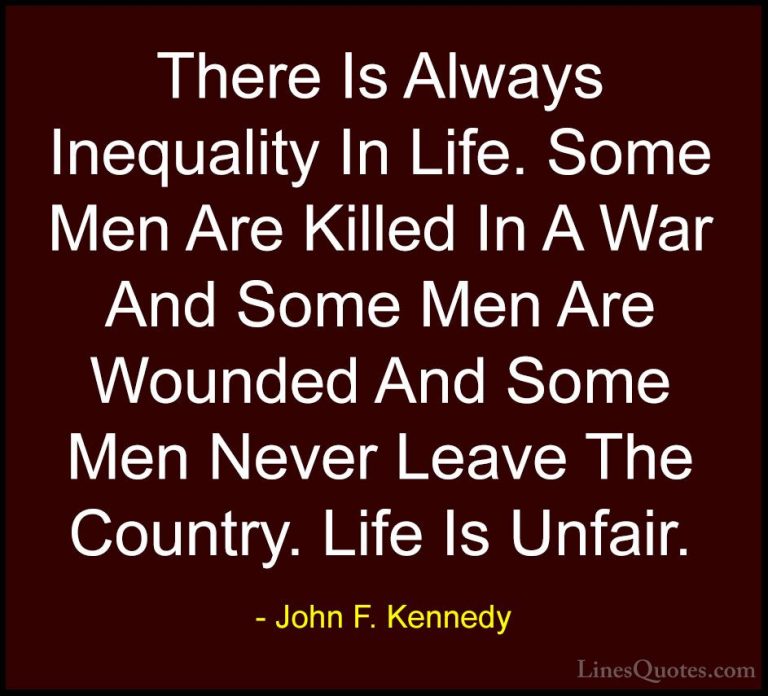 John F. Kennedy Quotes (65) - There Is Always Inequality In Life.... - QuotesThere Is Always Inequality In Life. Some Men Are Killed In A War And Some Men Are Wounded And Some Men Never Leave The Country. Life Is Unfair.