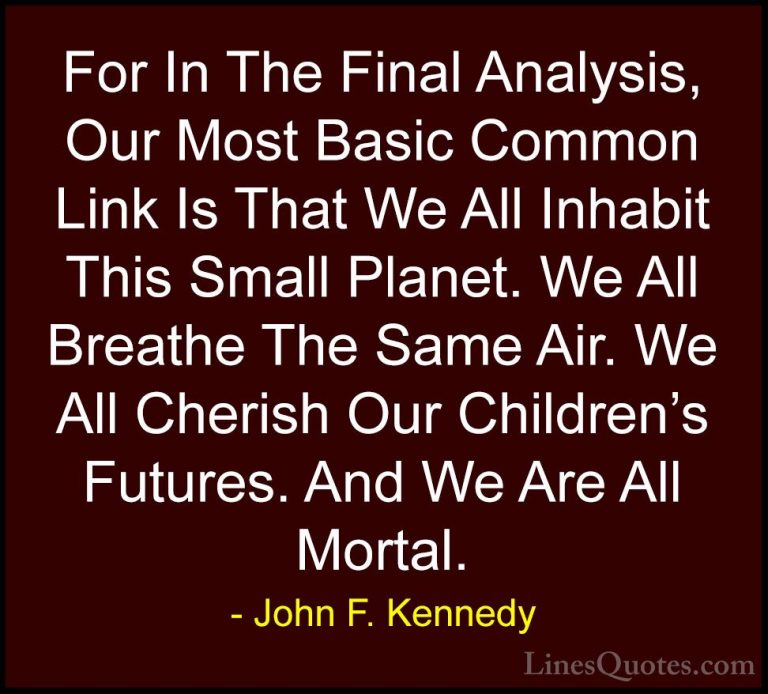 John F. Kennedy Quotes (67) - For In The Final Analysis, Our Most... - QuotesFor In The Final Analysis, Our Most Basic Common Link Is That We All Inhabit This Small Planet. We All Breathe The Same Air. We All Cherish Our Children's Futures. And We Are All Mortal.