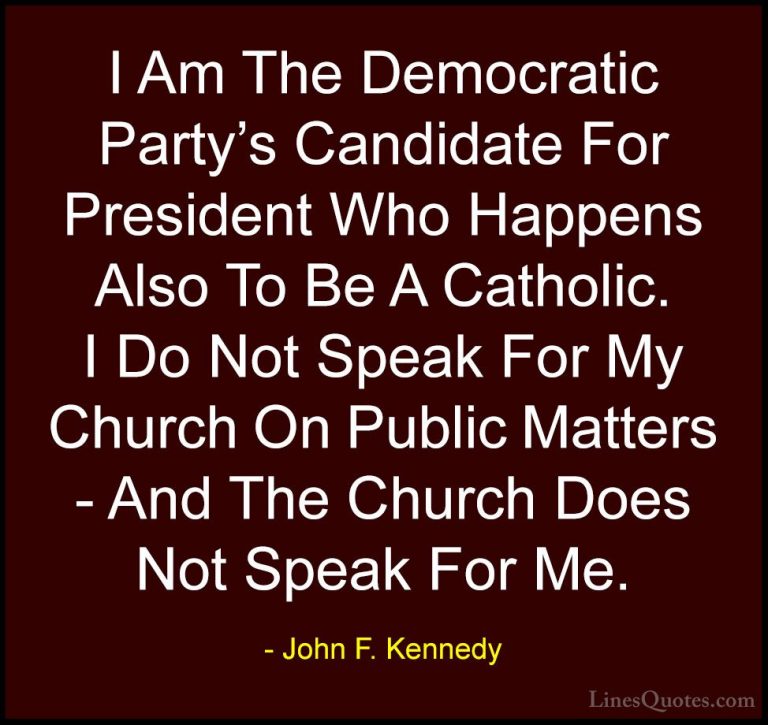 John F. Kennedy Quotes (68) - I Am The Democratic Party's Candida... - QuotesI Am The Democratic Party's Candidate For President Who Happens Also To Be A Catholic. I Do Not Speak For My Church On Public Matters - And The Church Does Not Speak For Me.