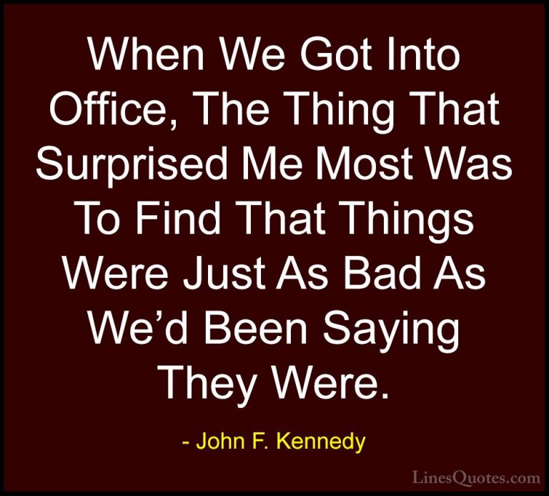 John F. Kennedy Quotes (69) - When We Got Into Office, The Thing ... - QuotesWhen We Got Into Office, The Thing That Surprised Me Most Was To Find That Things Were Just As Bad As We'd Been Saying They Were.