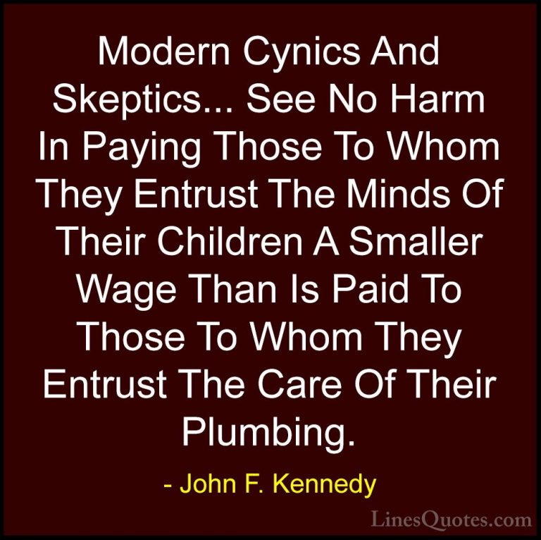 John F. Kennedy Quotes (73) - Modern Cynics And Skeptics... See N... - QuotesModern Cynics And Skeptics... See No Harm In Paying Those To Whom They Entrust The Minds Of Their Children A Smaller Wage Than Is Paid To Those To Whom They Entrust The Care Of Their Plumbing.