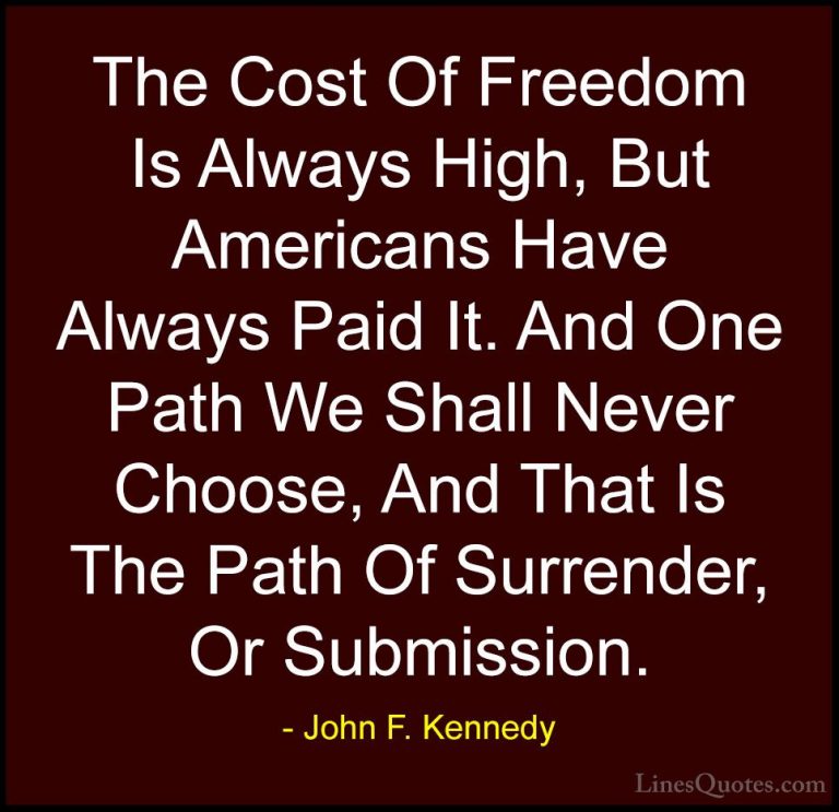 John F. Kennedy Quotes (8) - The Cost Of Freedom Is Always High, ... - QuotesThe Cost Of Freedom Is Always High, But Americans Have Always Paid It. And One Path We Shall Never Choose, And That Is The Path Of Surrender, Or Submission.