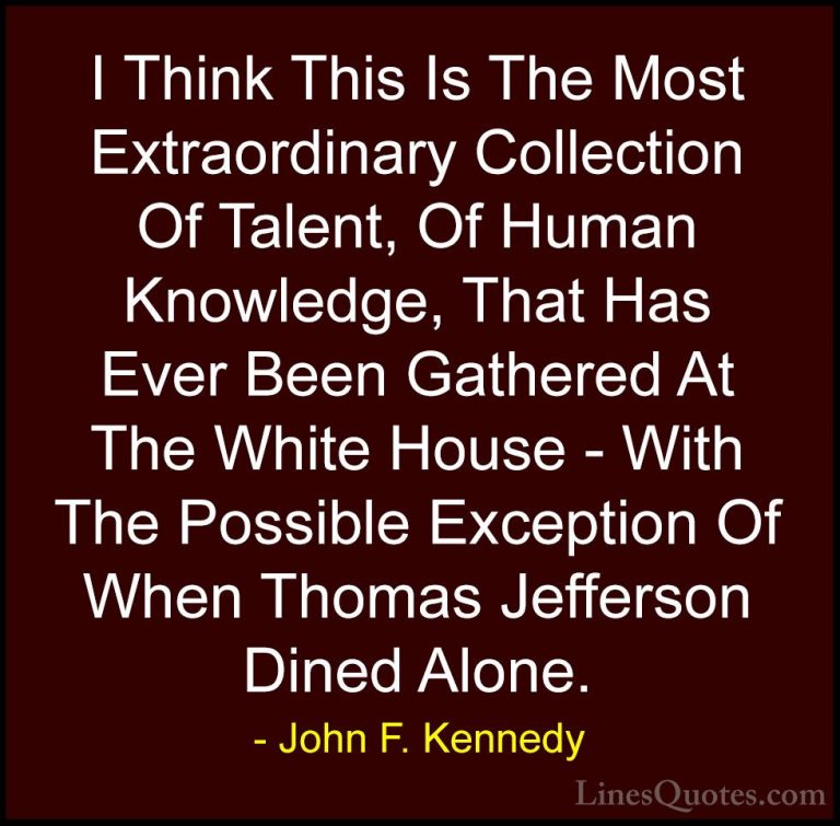 John F. Kennedy Quotes (80) - I Think This Is The Most Extraordin... - QuotesI Think This Is The Most Extraordinary Collection Of Talent, Of Human Knowledge, That Has Ever Been Gathered At The White House - With The Possible Exception Of When Thomas Jefferson Dined Alone.