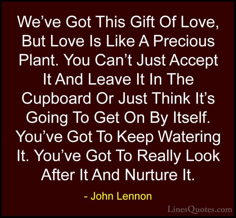 John Lennon Quotes (1) - We've Got This Gift Of Love, But Love Is... - QuotesWe've Got This Gift Of Love, But Love Is Like A Precious Plant. You Can't Just Accept It And Leave It In The Cupboard Or Just Think It's Going To Get On By Itself. You've Got To Keep Watering It. You've Got To Really Look After It And Nurture It.
