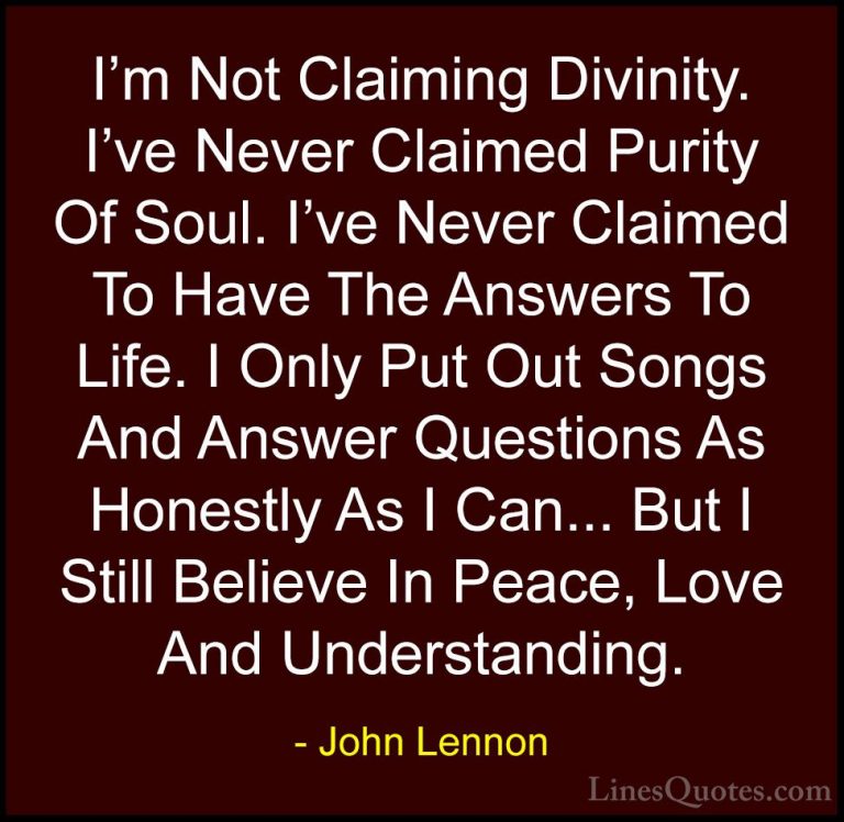 John Lennon Quotes (105) - I'm Not Claiming Divinity. I've Never ... - QuotesI'm Not Claiming Divinity. I've Never Claimed Purity Of Soul. I've Never Claimed To Have The Answers To Life. I Only Put Out Songs And Answer Questions As Honestly As I Can... But I Still Believe In Peace, Love And Understanding.