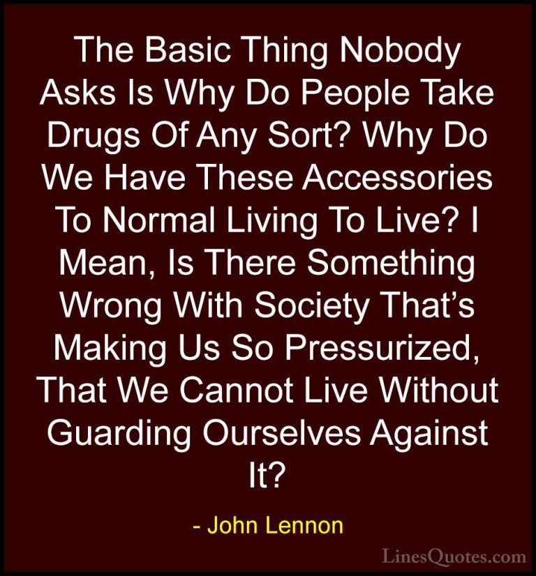 John Lennon Quotes (108) - The Basic Thing Nobody Asks Is Why Do ... - QuotesThe Basic Thing Nobody Asks Is Why Do People Take Drugs Of Any Sort? Why Do We Have These Accessories To Normal Living To Live? I Mean, Is There Something Wrong With Society That's Making Us So Pressurized, That We Cannot Live Without Guarding Ourselves Against It?
