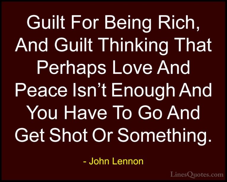 John Lennon Quotes (13) - Guilt For Being Rich, And Guilt Thinkin... - QuotesGuilt For Being Rich, And Guilt Thinking That Perhaps Love And Peace Isn't Enough And You Have To Go And Get Shot Or Something.