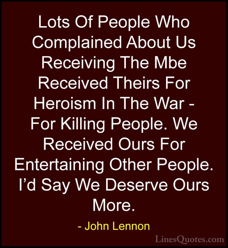 John Lennon Quotes (15) - Lots Of People Who Complained About Us ... - QuotesLots Of People Who Complained About Us Receiving The Mbe Received Theirs For Heroism In The War - For Killing People. We Received Ours For Entertaining Other People. I'd Say We Deserve Ours More.