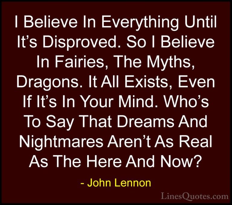 John Lennon Quotes (17) - I Believe In Everything Until It's Disp... - QuotesI Believe In Everything Until It's Disproved. So I Believe In Fairies, The Myths, Dragons. It All Exists, Even If It's In Your Mind. Who's To Say That Dreams And Nightmares Aren't As Real As The Here And Now?