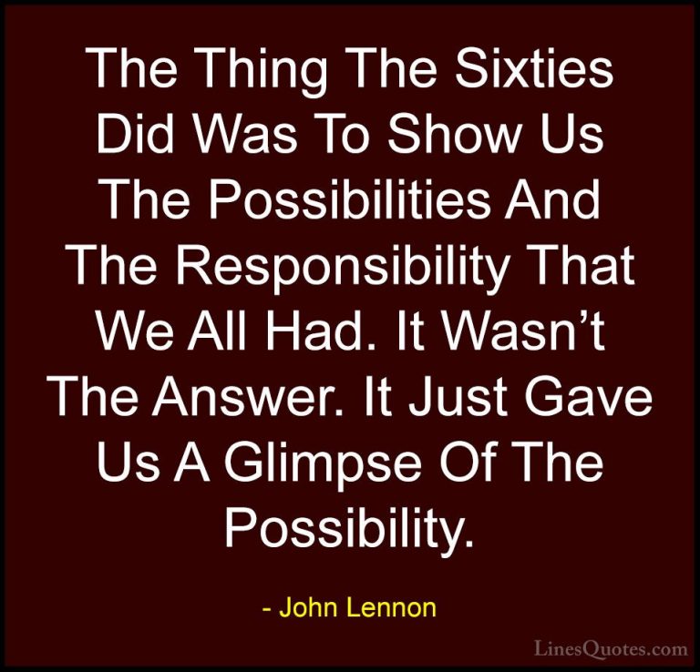 John Lennon Quotes (24) - The Thing The Sixties Did Was To Show U... - QuotesThe Thing The Sixties Did Was To Show Us The Possibilities And The Responsibility That We All Had. It Wasn't The Answer. It Just Gave Us A Glimpse Of The Possibility.