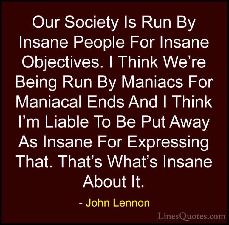 John Lennon Quotes (25) - Our Society Is Run By Insane People For... - QuotesOur Society Is Run By Insane People For Insane Objectives. I Think We're Being Run By Maniacs For Maniacal Ends And I Think I'm Liable To Be Put Away As Insane For Expressing That. That's What's Insane About It.