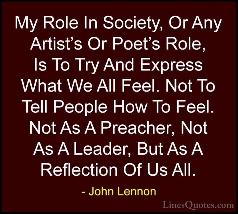 John Lennon Quotes (26) - My Role In Society, Or Any Artist's Or ... - QuotesMy Role In Society, Or Any Artist's Or Poet's Role, Is To Try And Express What We All Feel. Not To Tell People How To Feel. Not As A Preacher, Not As A Leader, But As A Reflection Of Us All.