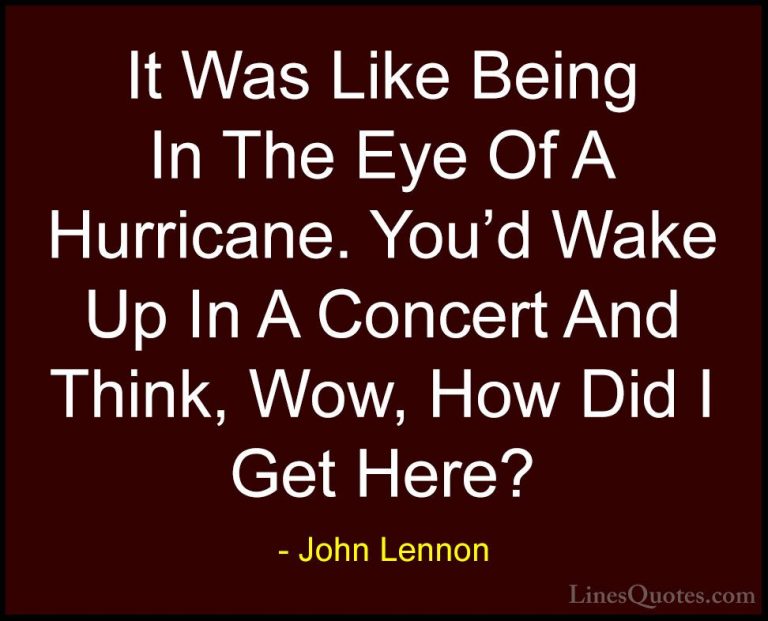 John Lennon Quotes (28) - It Was Like Being In The Eye Of A Hurri... - QuotesIt Was Like Being In The Eye Of A Hurricane. You'd Wake Up In A Concert And Think, Wow, How Did I Get Here?