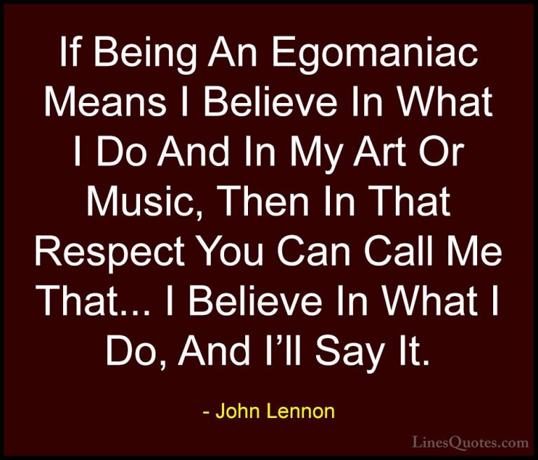 John Lennon Quotes (32) - If Being An Egomaniac Means I Believe I... - QuotesIf Being An Egomaniac Means I Believe In What I Do And In My Art Or Music, Then In That Respect You Can Call Me That... I Believe In What I Do, And I'll Say It.