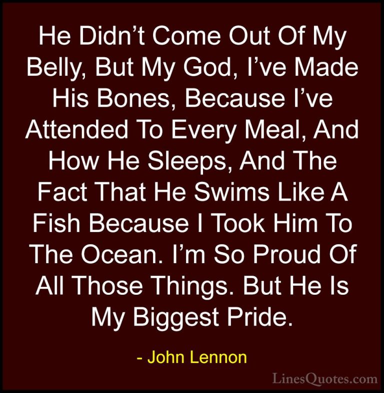 John Lennon Quotes (35) - He Didn't Come Out Of My Belly, But My ... - QuotesHe Didn't Come Out Of My Belly, But My God, I've Made His Bones, Because I've Attended To Every Meal, And How He Sleeps, And The Fact That He Swims Like A Fish Because I Took Him To The Ocean. I'm So Proud Of All Those Things. But He Is My Biggest Pride.