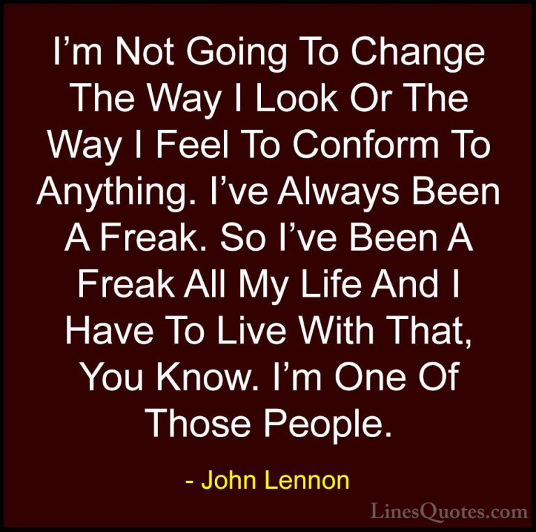 John Lennon Quotes (6) - I'm Not Going To Change The Way I Look O... - QuotesI'm Not Going To Change The Way I Look Or The Way I Feel To Conform To Anything. I've Always Been A Freak. So I've Been A Freak All My Life And I Have To Live With That, You Know. I'm One Of Those People.