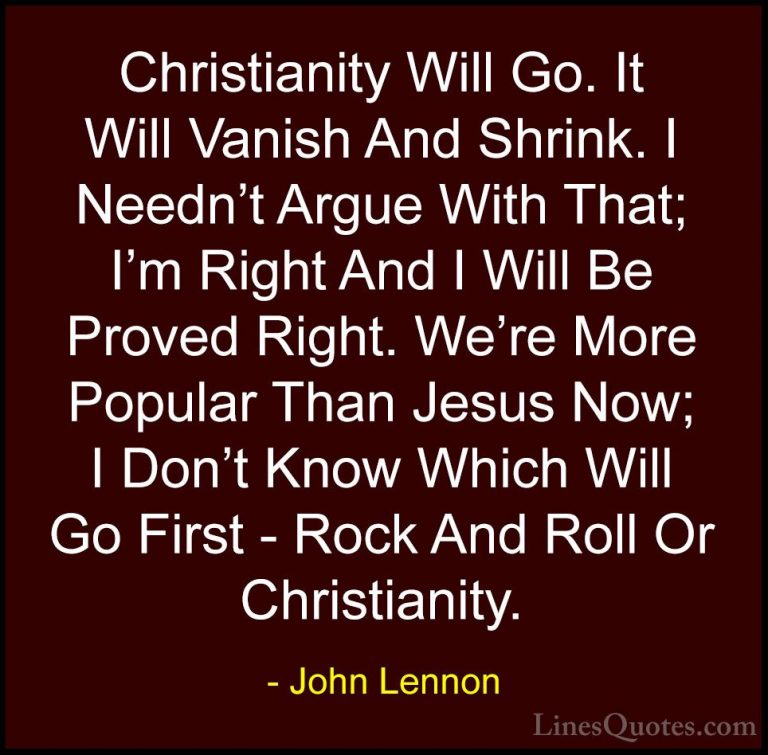 John Lennon Quotes (77) - Christianity Will Go. It Will Vanish An... - QuotesChristianity Will Go. It Will Vanish And Shrink. I Needn't Argue With That; I'm Right And I Will Be Proved Right. We're More Popular Than Jesus Now; I Don't Know Which Will Go First - Rock And Roll Or Christianity.