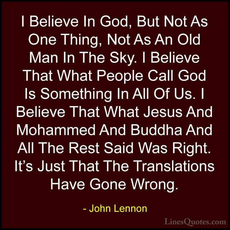 John Lennon Quotes (8) - I Believe In God, But Not As One Thing, ... - QuotesI Believe In God, But Not As One Thing, Not As An Old Man In The Sky. I Believe That What People Call God Is Something In All Of Us. I Believe That What Jesus And Mohammed And Buddha And All The Rest Said Was Right. It's Just That The Translations Have Gone Wrong.