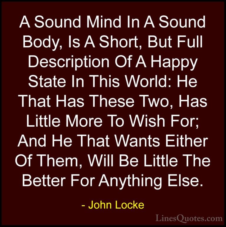 John Locke Quotes (19) - A Sound Mind In A Sound Body, Is A Short... - QuotesA Sound Mind In A Sound Body, Is A Short, But Full Description Of A Happy State In This World: He That Has These Two, Has Little More To Wish For; And He That Wants Either Of Them, Will Be Little The Better For Anything Else.
