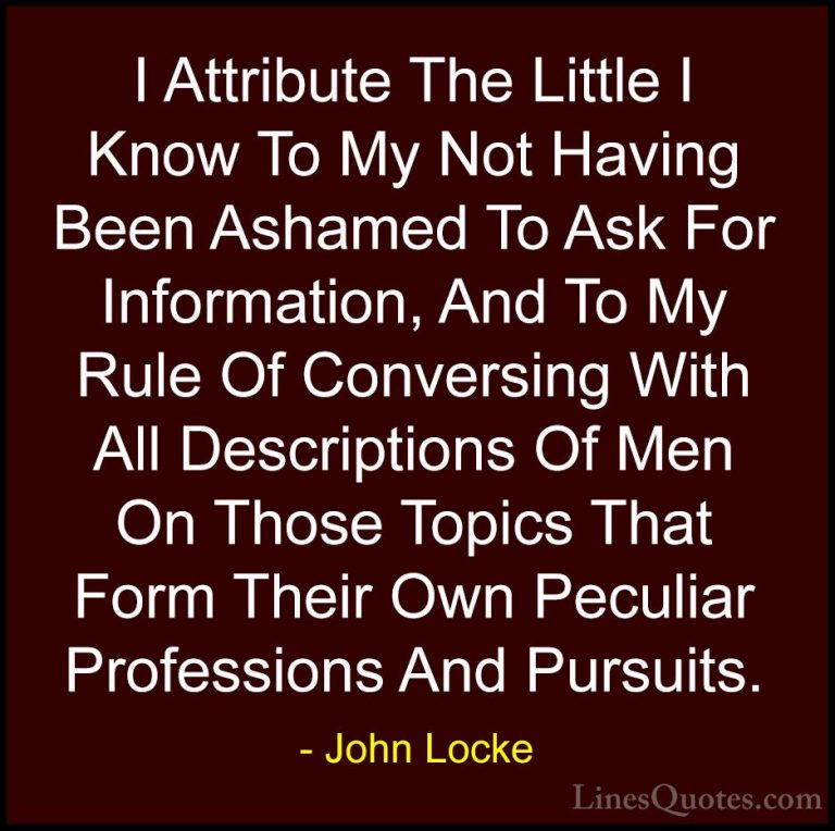 John Locke Quotes (34) - I Attribute The Little I Know To My Not ... - QuotesI Attribute The Little I Know To My Not Having Been Ashamed To Ask For Information, And To My Rule Of Conversing With All Descriptions Of Men On Those Topics That Form Their Own Peculiar Professions And Pursuits.