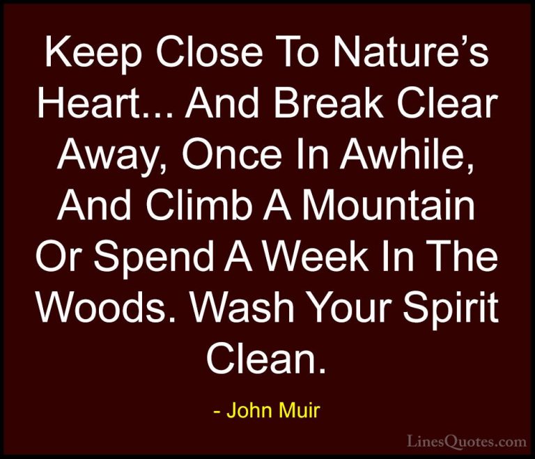 John Muir Quotes (1) - Keep Close To Nature's Heart... And Break ... - QuotesKeep Close To Nature's Heart... And Break Clear Away, Once In Awhile, And Climb A Mountain Or Spend A Week In The Woods. Wash Your Spirit Clean.