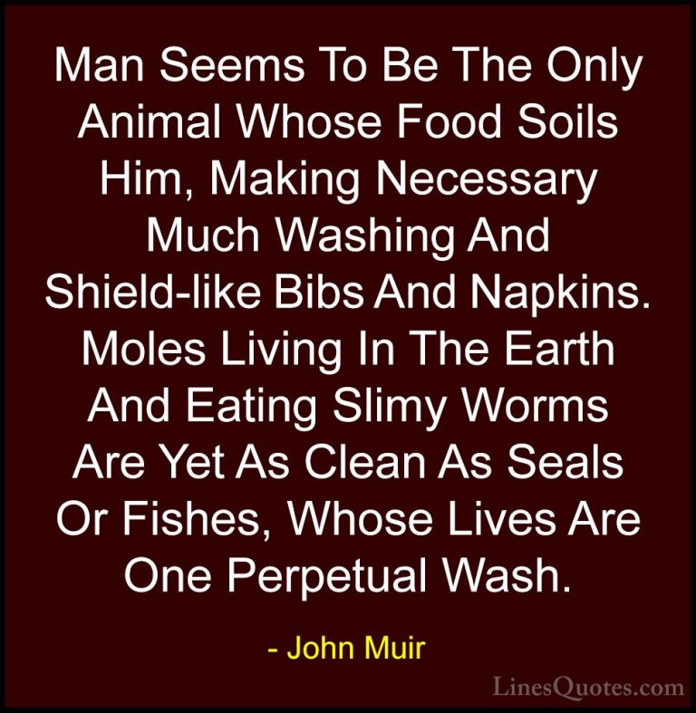 John Muir Quotes (100) - Man Seems To Be The Only Animal Whose Fo... - QuotesMan Seems To Be The Only Animal Whose Food Soils Him, Making Necessary Much Washing And Shield-like Bibs And Napkins. Moles Living In The Earth And Eating Slimy Worms Are Yet As Clean As Seals Or Fishes, Whose Lives Are One Perpetual Wash.