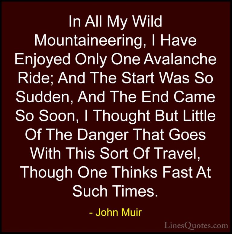 John Muir Quotes (101) - In All My Wild Mountaineering, I Have En... - QuotesIn All My Wild Mountaineering, I Have Enjoyed Only One Avalanche Ride; And The Start Was So Sudden, And The End Came So Soon, I Thought But Little Of The Danger That Goes With This Sort Of Travel, Though One Thinks Fast At Such Times.