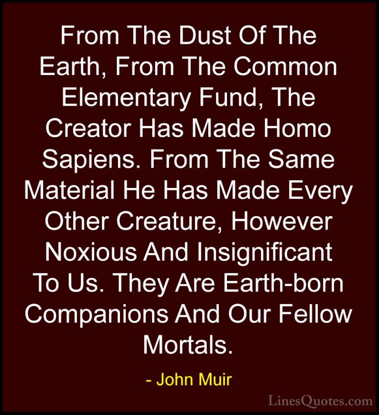 John Muir Quotes (105) - From The Dust Of The Earth, From The Com... - QuotesFrom The Dust Of The Earth, From The Common Elementary Fund, The Creator Has Made Homo Sapiens. From The Same Material He Has Made Every Other Creature, However Noxious And Insignificant To Us. They Are Earth-born Companions And Our Fellow Mortals.