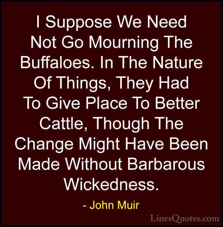 John Muir Quotes (107) - I Suppose We Need Not Go Mourning The Bu... - QuotesI Suppose We Need Not Go Mourning The Buffaloes. In The Nature Of Things, They Had To Give Place To Better Cattle, Though The Change Might Have Been Made Without Barbarous Wickedness.