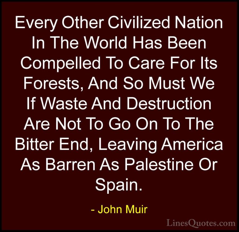 John Muir Quotes (108) - Every Other Civilized Nation In The Worl... - QuotesEvery Other Civilized Nation In The World Has Been Compelled To Care For Its Forests, And So Must We If Waste And Destruction Are Not To Go On To The Bitter End, Leaving America As Barren As Palestine Or Spain.
