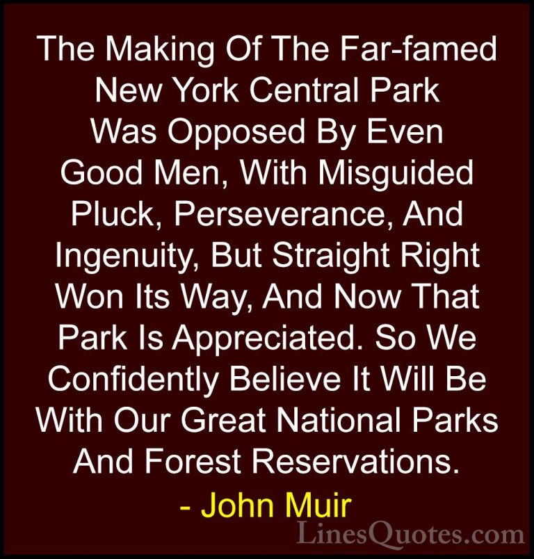 John Muir Quotes (112) - The Making Of The Far-famed New York Cen... - QuotesThe Making Of The Far-famed New York Central Park Was Opposed By Even Good Men, With Misguided Pluck, Perseverance, And Ingenuity, But Straight Right Won Its Way, And Now That Park Is Appreciated. So We Confidently Believe It Will Be With Our Great National Parks And Forest Reservations.