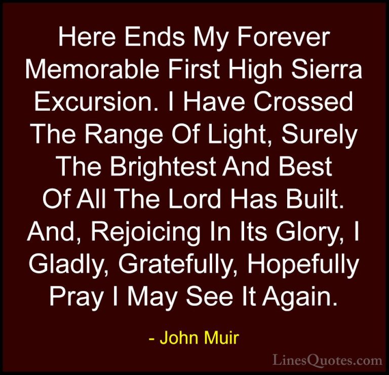 John Muir Quotes (113) - Here Ends My Forever Memorable First Hig... - QuotesHere Ends My Forever Memorable First High Sierra Excursion. I Have Crossed The Range Of Light, Surely The Brightest And Best Of All The Lord Has Built. And, Rejoicing In Its Glory, I Gladly, Gratefully, Hopefully Pray I May See It Again.