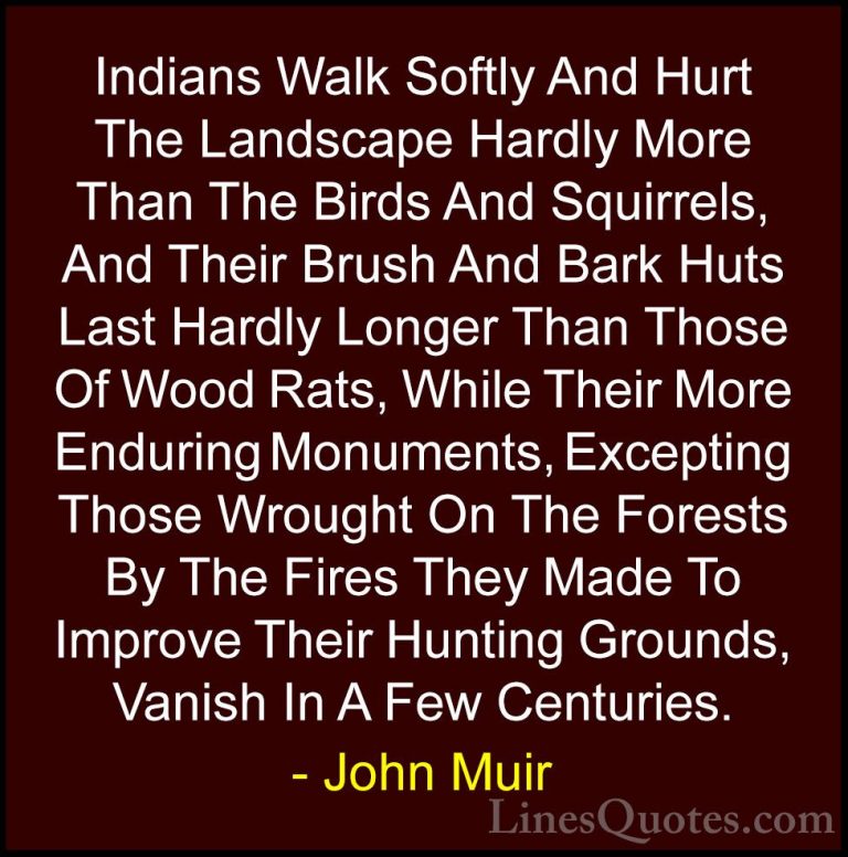 John Muir Quotes (115) - Indians Walk Softly And Hurt The Landsca... - QuotesIndians Walk Softly And Hurt The Landscape Hardly More Than The Birds And Squirrels, And Their Brush And Bark Huts Last Hardly Longer Than Those Of Wood Rats, While Their More Enduring Monuments, Excepting Those Wrought On The Forests By The Fires They Made To Improve Their Hunting Grounds, Vanish In A Few Centuries.