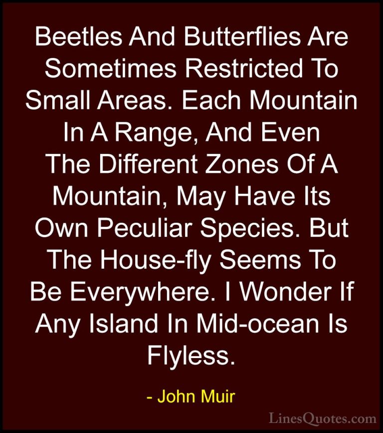 John Muir Quotes (116) - Beetles And Butterflies Are Sometimes Re... - QuotesBeetles And Butterflies Are Sometimes Restricted To Small Areas. Each Mountain In A Range, And Even The Different Zones Of A Mountain, May Have Its Own Peculiar Species. But The House-fly Seems To Be Everywhere. I Wonder If Any Island In Mid-ocean Is Flyless.