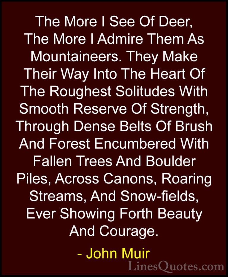 John Muir Quotes (118) - The More I See Of Deer, The More I Admir... - QuotesThe More I See Of Deer, The More I Admire Them As Mountaineers. They Make Their Way Into The Heart Of The Roughest Solitudes With Smooth Reserve Of Strength, Through Dense Belts Of Brush And Forest Encumbered With Fallen Trees And Boulder Piles, Across Canons, Roaring Streams, And Snow-fields, Ever Showing Forth Beauty And Courage.