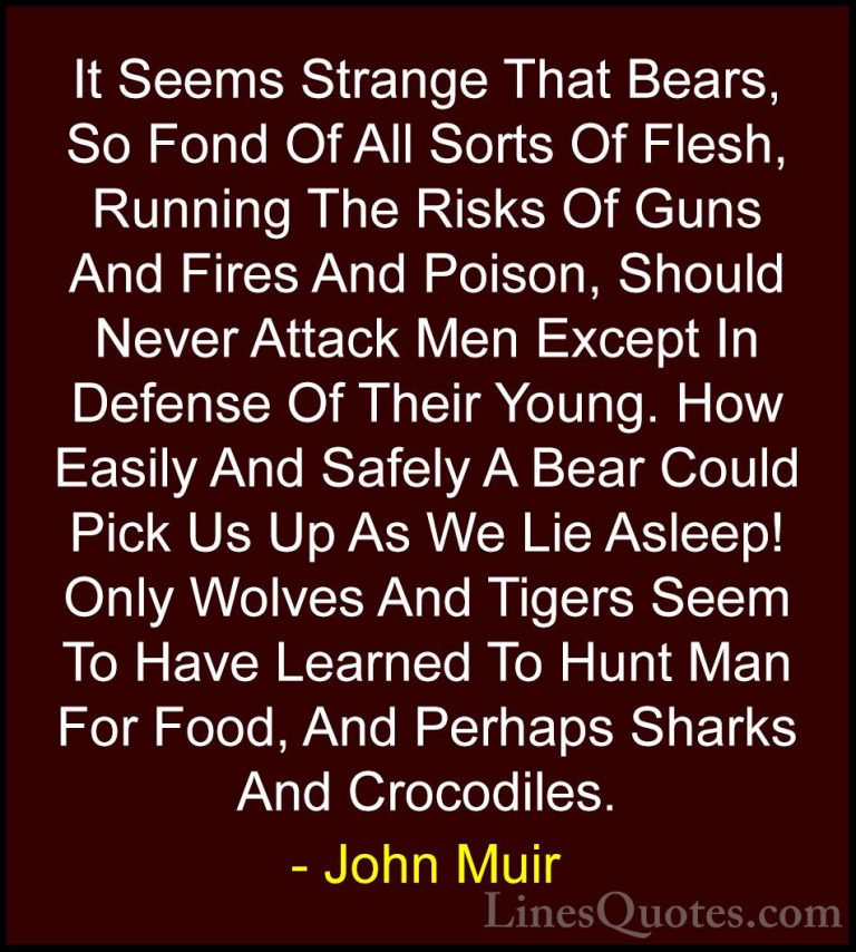 John Muir Quotes (119) - It Seems Strange That Bears, So Fond Of ... - QuotesIt Seems Strange That Bears, So Fond Of All Sorts Of Flesh, Running The Risks Of Guns And Fires And Poison, Should Never Attack Men Except In Defense Of Their Young. How Easily And Safely A Bear Could Pick Us Up As We Lie Asleep! Only Wolves And Tigers Seem To Have Learned To Hunt Man For Food, And Perhaps Sharks And Crocodiles.