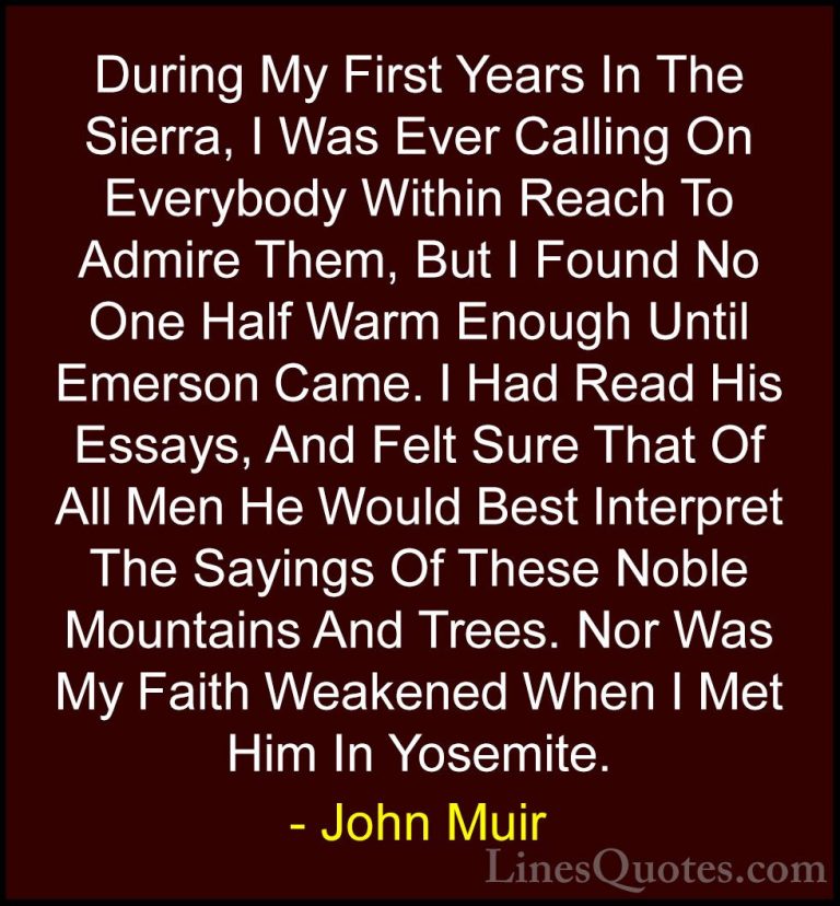 John Muir Quotes (124) - During My First Years In The Sierra, I W... - QuotesDuring My First Years In The Sierra, I Was Ever Calling On Everybody Within Reach To Admire Them, But I Found No One Half Warm Enough Until Emerson Came. I Had Read His Essays, And Felt Sure That Of All Men He Would Best Interpret The Sayings Of These Noble Mountains And Trees. Nor Was My Faith Weakened When I Met Him In Yosemite.