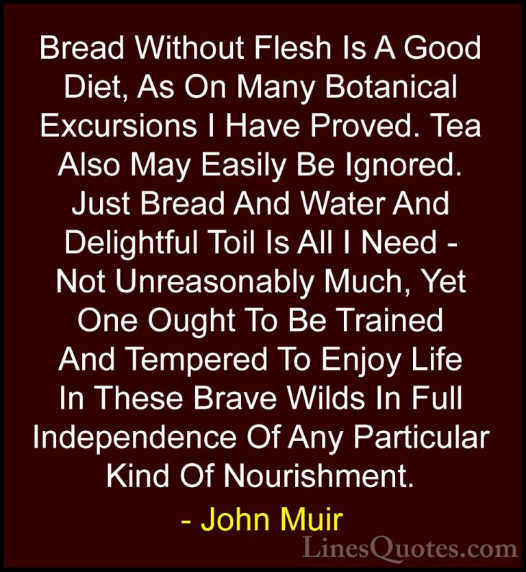 John Muir Quotes (127) - Bread Without Flesh Is A Good Diet, As O... - QuotesBread Without Flesh Is A Good Diet, As On Many Botanical Excursions I Have Proved. Tea Also May Easily Be Ignored. Just Bread And Water And Delightful Toil Is All I Need - Not Unreasonably Much, Yet One Ought To Be Trained And Tempered To Enjoy Life In These Brave Wilds In Full Independence Of Any Particular Kind Of Nourishment.
