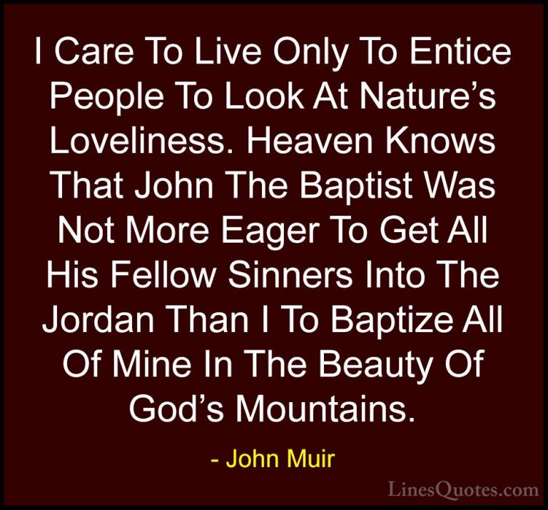 John Muir Quotes (129) - I Care To Live Only To Entice People To ... - QuotesI Care To Live Only To Entice People To Look At Nature's Loveliness. Heaven Knows That John The Baptist Was Not More Eager To Get All His Fellow Sinners Into The Jordan Than I To Baptize All Of Mine In The Beauty Of God's Mountains.