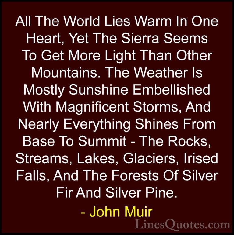 John Muir Quotes (23) - All The World Lies Warm In One Heart, Yet... - QuotesAll The World Lies Warm In One Heart, Yet The Sierra Seems To Get More Light Than Other Mountains. The Weather Is Mostly Sunshine Embellished With Magnificent Storms, And Nearly Everything Shines From Base To Summit - The Rocks, Streams, Lakes, Glaciers, Irised Falls, And The Forests Of Silver Fir And Silver Pine.
