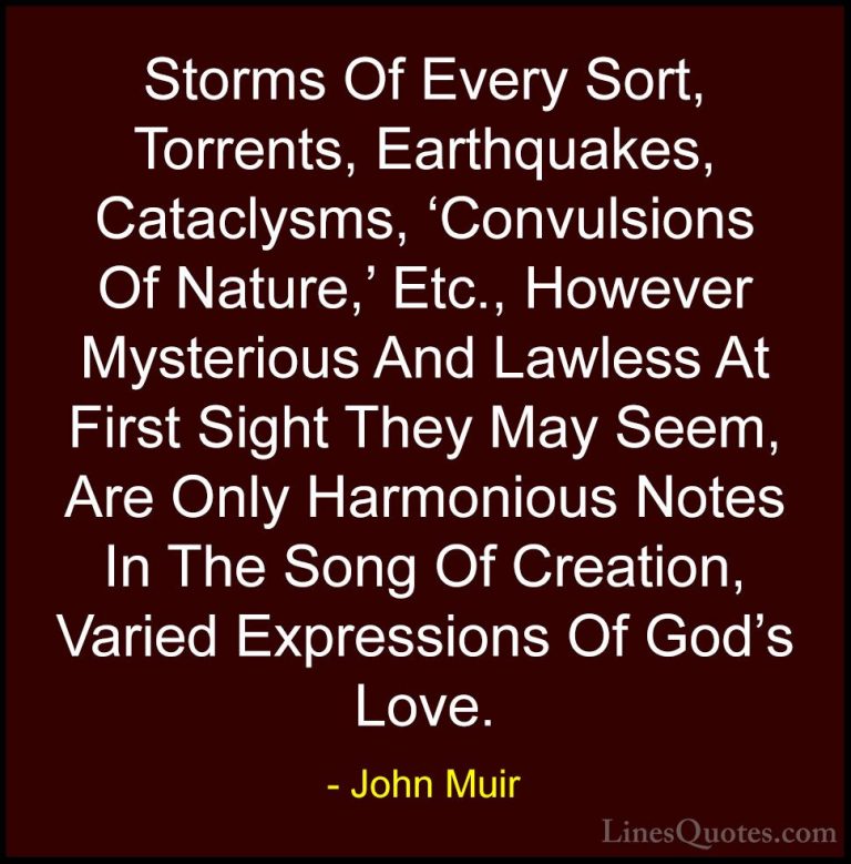 John Muir Quotes (27) - Storms Of Every Sort, Torrents, Earthquak... - QuotesStorms Of Every Sort, Torrents, Earthquakes, Cataclysms, 'Convulsions Of Nature,' Etc., However Mysterious And Lawless At First Sight They May Seem, Are Only Harmonious Notes In The Song Of Creation, Varied Expressions Of God's Love.