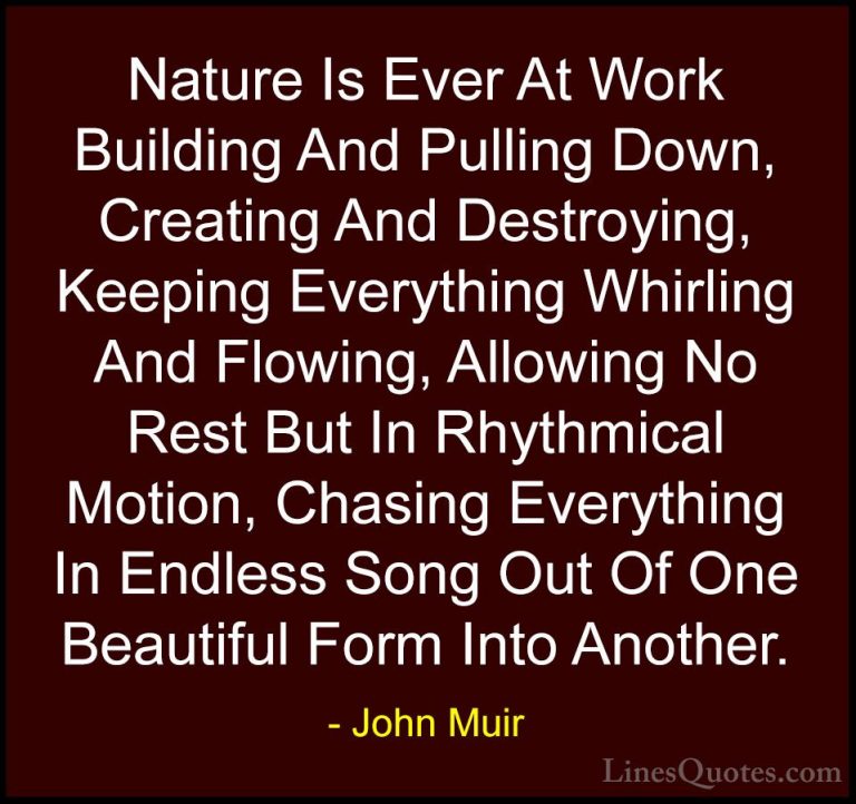 John Muir Quotes (28) - Nature Is Ever At Work Building And Pulli... - QuotesNature Is Ever At Work Building And Pulling Down, Creating And Destroying, Keeping Everything Whirling And Flowing, Allowing No Rest But In Rhythmical Motion, Chasing Everything In Endless Song Out Of One Beautiful Form Into Another.