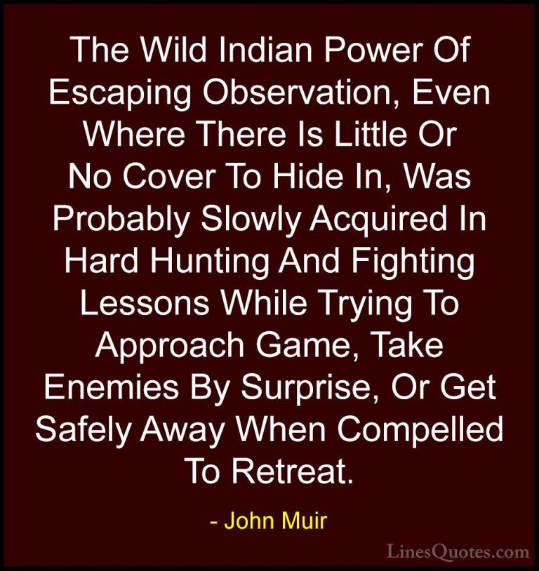 John Muir Quotes (31) - The Wild Indian Power Of Escaping Observa... - QuotesThe Wild Indian Power Of Escaping Observation, Even Where There Is Little Or No Cover To Hide In, Was Probably Slowly Acquired In Hard Hunting And Fighting Lessons While Trying To Approach Game, Take Enemies By Surprise, Or Get Safely Away When Compelled To Retreat.